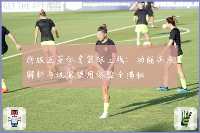 新版五星体育篮球上线：功能亮点解析与玩家使用体验全揭秘