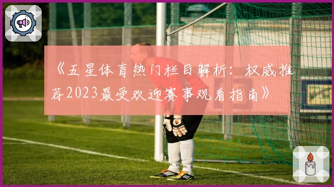 《五星体育热门栏目解析：权威推荐2023最受欢迎赛事观看指南》