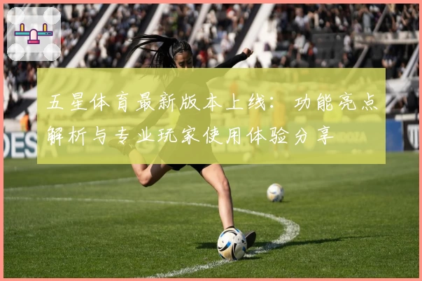 五星体育最新版本上线：功能亮点解析与专业玩家使用体验分享