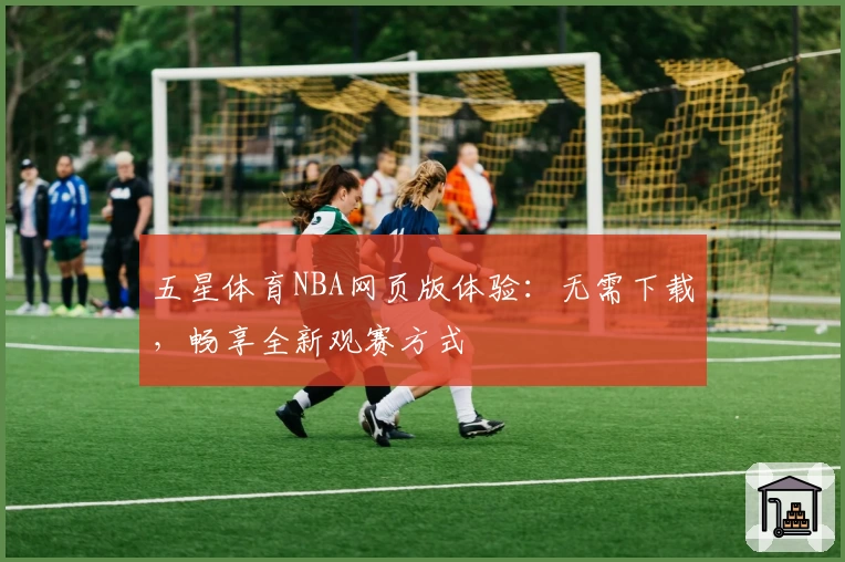 五星体育NBA网页版体验：无需下载，畅享全新观赛方式