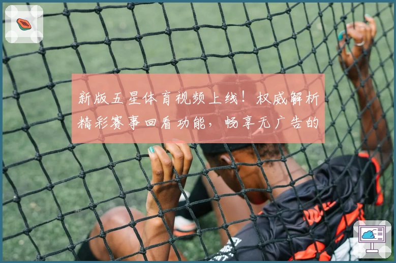 新版五星体育视频上线！权威解析精彩赛事回看功能，畅享无广告的极致观看体验