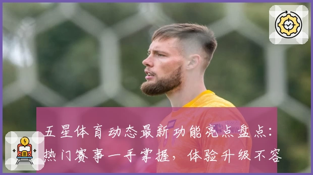 五星体育动态最新功能亮点盘点：热门赛事一手掌握，体验升级不容错过