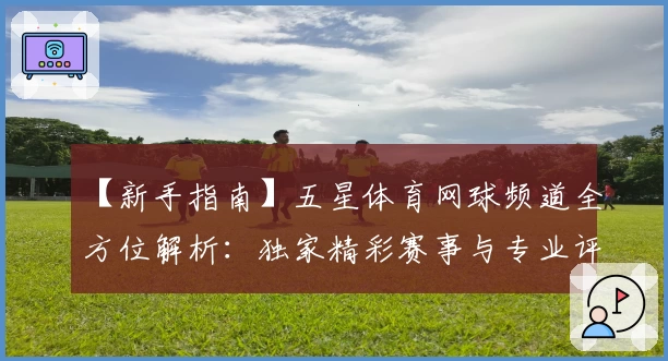 【新手指南】五星体育网球频道全方位解析：独家精彩赛事与专业评论一览