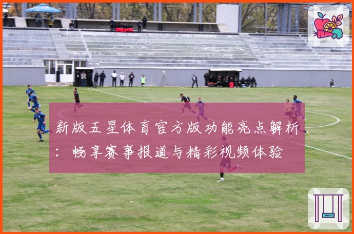 新版五星体育官方版功能亮点解析：畅享赛事报道与精彩视频体验