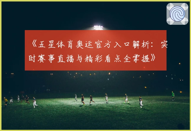 《五星体育奥运官方入口解析：实时赛事直播与精彩看点全掌握》