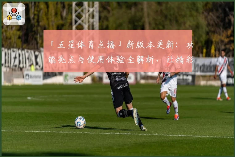 「五星体育点播」新版本更新：功能亮点与使用体验全解析，让精彩赛事触手可及