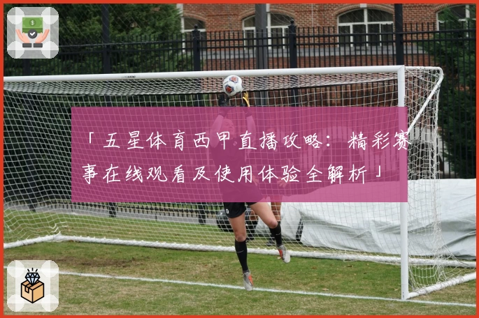 「五星体育西甲直播攻略：精彩赛事在线观看及使用体验全解析」