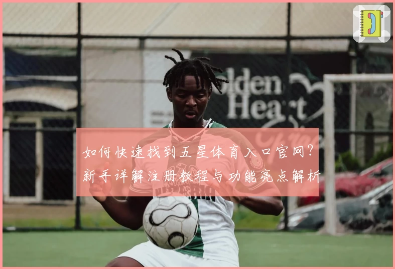 如何快速找到五星体育入口官网?新手详解注册教程与功能亮点解析