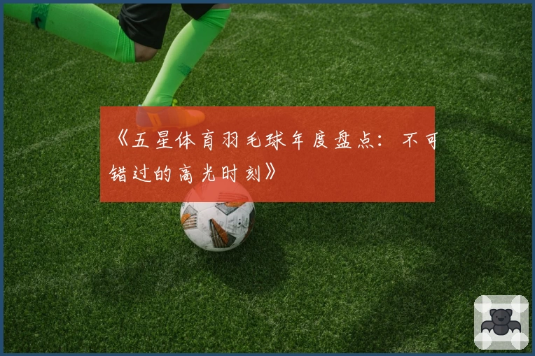 《五星体育羽毛球年度盘点：不可错过的高光时刻》