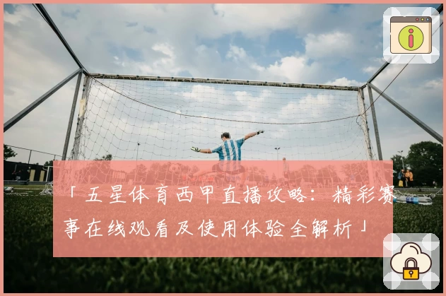 「五星体育西甲直播攻略：精彩赛事在线观看及使用体验全解析」