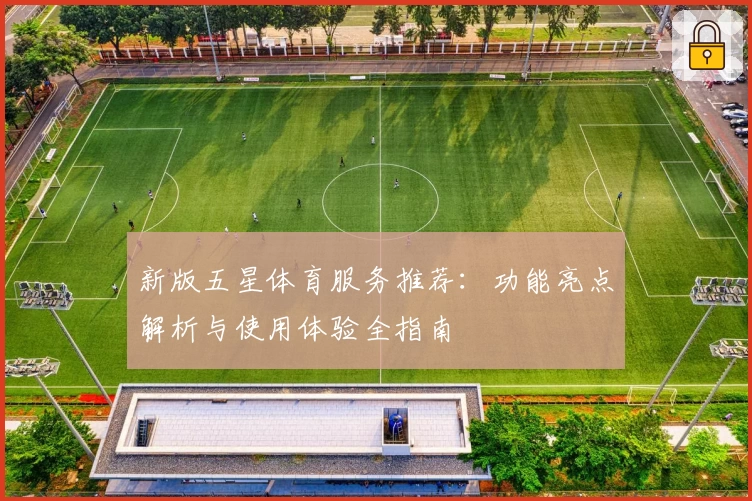 新版五星体育服务推荐：功能亮点解析与使用体验全指南