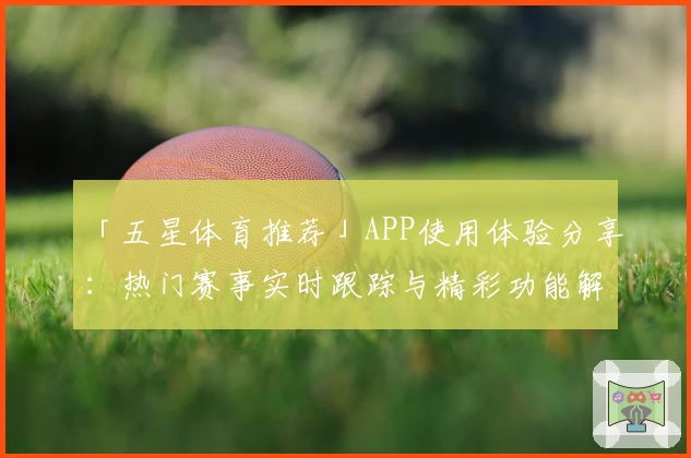 「五星体育推荐」APP使用体验分享：热门赛事实时跟踪与精彩功能解读
