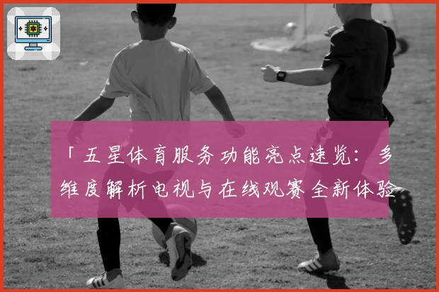 「五星体育服务功能亮点速览:多维度解析电视与在线观赛全新体验」