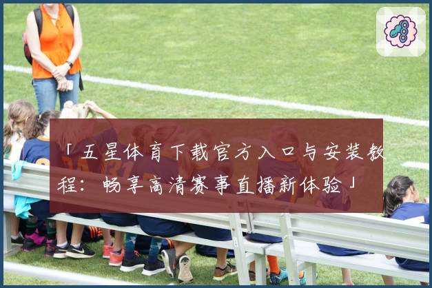 「五星体育下载官方入口与安装教程：畅享高清赛事直播新体验」