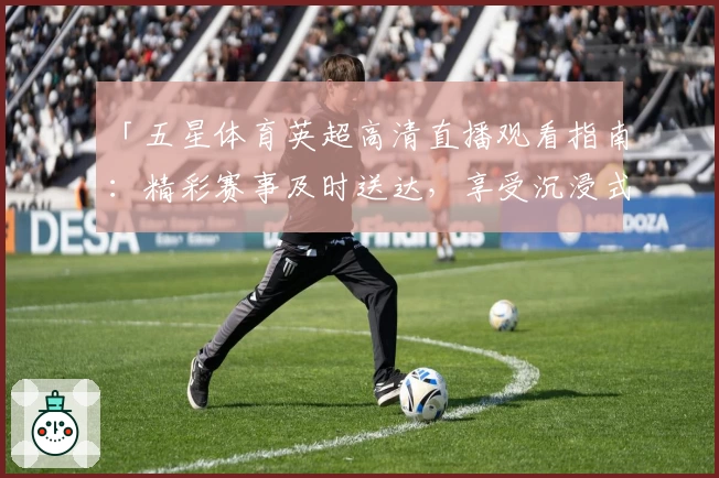 「五星体育英超高清直播观看指南：精彩赛事及时送达，享受沉浸式观赛体验」