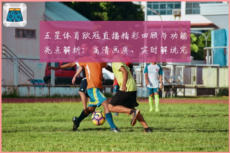 五星体育欧冠直播精彩回顾与功能亮点解析：高清画质、实时解说完美体验