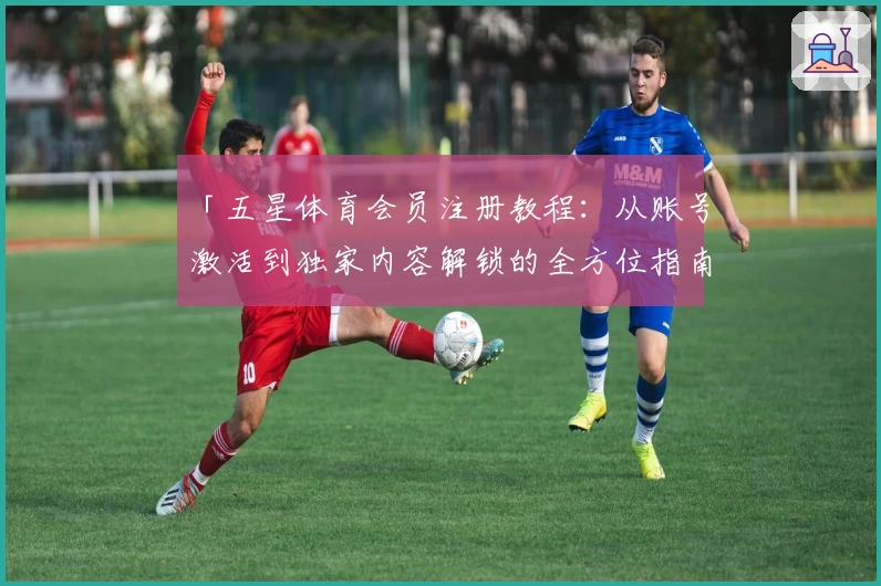 「五星体育会员注册教程：从账号激活到独家内容解锁的全方位指南」